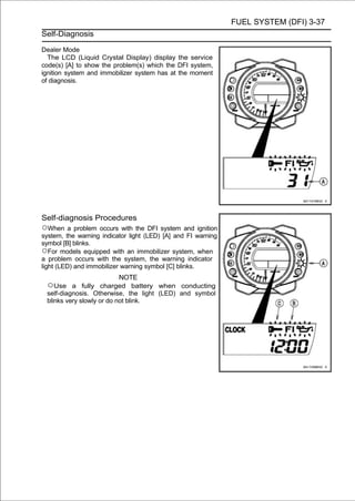 FUEL SYSTEM (DFI) 3-37
Self-Diagnosis

Dealer Mode
  The LCD (Liquid Crystal Display) display the service
code(s) [A] to show the problem(s) which the DFI system,
ignition system and immobilizer system has at the moment
of diagnosis.




Self-diagnosis Procedures
○When a problem occurs with the DFI system and ignition
system, the warning indicator light (LED) [A] and FI warning
symbol [B] blinks.
○For models equipped with an immobilizer system, when
a problem occurs with the system, the warning indicator
light (LED) and immobilizer warning symbol [C] blinks.
                           NOTE
 ○Use a fully charged battery when conducting
 self-diagnosis. Otherwise, the light (LED) and symbol
 blinks very slowly or do not blink.
 