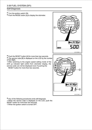 3-38 FUEL SYSTEM (DFI)
Self-Diagnosis

• Turn the ignition switch ON.
• Push the MODE button [A] to display the odometer.




• Push the RESET button [A] for more than two seconds.
• The digits. code [B] is displayed on the LCD by the number
of two
       service

○After switching to the engine speed setting mode of the
shift up indicator light (LED) from odometer display, the
service code can not be displayed even if pushing the
  RESET button for more than two seconds.




• Any of the following procedures ends self-diagnosis.
○When the service code is displayed on the LCD, push the
RESET button for more than two seconds.
○When the ignition switch is turned OFF.
 