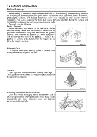 1-2 GENERAL INFORMATION
Before Servicing

  Before starting to perform an inspection service or carry out a disassembly and reassembly operation
on a motorcycle, read the precautions given below. To facilitate actual operations, notes, illustrations,
photographs, cautions, and detailed descriptions have been included in each chapter wherever
necessary. This section explains the items that require particular attention during the removal and
reinstallation or disassembly and reassembly of general parts.
  Especially note the following.
Battery Ground
  Before completing any service on the motorcycle, discon-
nect the battery cables from the battery to prevent the en-
gine from accidentally turning over. Disconnect the ground
cable (-) first and then the positive (+). When completed
with the service, first connect the positive (+) cable to the
positive (+) terminal of the battery then the negative (-) ca-
ble to the negative terminal.



Edges of Parts
  Lift large or heavy parts wearing gloves to prevent injury
from possible sharp edges on the parts.




Solvent
   Use a high-flush point solvent when cleaning parts. High
-flush point solvent should be used according to directions of
the solvent manufacturer.




Cleaning Vehicle before Disassembly
  Clean the vehicle thoroughly before disassembly. Dirt or
other foreign materials entering into sealed areas during vehicle
disassembly can cause excessive wear and decrease
performance of the vehicle.
 