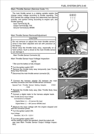 FUEL SYSTEM (DFI) 3-45
Main Throttle Sensor (Service Code 11)

  The main throttle sensor is a rotating variable resistor that
change output voltage according to throttle operating. The
ECU senses this voltage change and determines fuel injection
quantity, and ignition timing according to engine rpm, and
throttle opening.
   Input Terminal [A]: BL
   Output Terminal [B]: Y/W
   Ground Terminal [C]: BR/BK



Main Throttle Sensor Removal/Adjustment
                           CAUTION
  Do not remove or adjust the main throttle sensor
  since it has been adjusted and set with precision at
  the factory.
  Never drop the throttle body assy, especially on a
  hard surface. Such a shock to the main throttle sensor
  can damage it.
   Main Throttle Sensor Connector [A]
Main Throttle Sensor Input Voltage Inspection
                            NOTE
  ○Be sure the battery is fully charged.
• Turn the ignition switch OFF.
• Remove Removal). body assy temporarily (see Throttle
Body Assy
            the throttle

• Disconnect the main throttle sensor connector [A].

• Connect the harness adapter sensor connector.
harness connector and main throttle
                                    [A] between the      main

  Special Tool - Throttle Sensor Setting Adapter:      57001
                     -1538
• Reinstall the throttle body assy (See Throttle Body Assy
Installation).
• Connect a digital meter to the harness adapter leads.
Main Throttle Sensor Input Voltage
    Connections to Adapter:
       Digital Meter (+) → W (sensor BL) lead
       Digital Meter (-) → BK (sensor BR/BK) lead

• Measure the input voltage with the engine stopped and
with the connector joined.
• Turn the ignition switch ON.
Input Voltage
     Standard: DC 4.75 ∼ 5.25 V

• Turn the ignition switch OFF.
  If the reading is within the standard, check the output volt-
  age (see Main Throttle Sensor Output Voltage Inspec-
  tion).
 