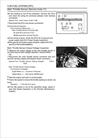 3-46 FUEL SYSTEM (DFI)
Main Throttle Sensor (Service Code 11)

    If the reading is out of the standard, remove the ECU
    and check the wiring for continuity between main harness
    connectors.
    Special Tool - Hand Tester: 57001-1394
○Disconnect the ECU and sensor connectors.
Wiring Continuity Inspection
     ECU Connector (Black) [A] ←→
       Main Throttle Sensor Connector [B]
          BL lead (ECU terminal 7) [C]
          BR/BK lead (ECU terminal 34) [D]
    If the wiring is good, check the ECU for its ground and
    power supply (see ECU Power Supply Inspection).
    If the ground and power supply are good, replace the ECU
    (see ECU Removal/Installation).

Main Throttle Sensor Output Voltage Inspection
•  Measure the output voltage at the main throttle sensor in
the same way as input voltage inspection, note the follow-
  ing.
○Disconnect the main throttle sensor connector and con-
nect the harness adapter [A] between these connectors.
    Special Tool - Throttle Sensor Setting Adapter:      57001
                       -1538

    Main Throttle Sensor Output Voltage
     Connections to Adapter:
        Digital Meter (+) → R (sensor Y/W) lead
        Digital Meter (-) → BK (sensor BR/BK) lead

• Start the engine and warm it up thoroughly.
• Check idle speed to ensure the throttle opening is correct. Idle
Speed
    Standard:     1 100 ±50 r/min (rpm)
    If the idle speed is out of the specified range, adjust it
    (see Idle Speed Inspection in the Periodic Maintenance
    chapter).
 