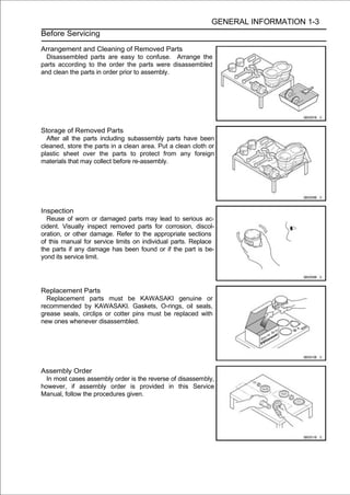 GENERAL INFORMATION 1-3
Before Servicing

Arrangement and Cleaning of Removed Parts
  Disassembled parts are easy to confuse. Arrange the
parts according to the order the parts were disassembled
and clean the parts in order prior to assembly.




Storage of Removed Parts
  After all the parts including subassembly parts have been
cleaned, store the parts in a clean area. Put a clean cloth or
plastic sheet over the parts to protect from any foreign
materials that may collect before re-assembly.




Inspection
  Reuse of worn or damaged parts may lead to serious ac-
cident. Visually inspect removed parts for corrosion, discol-
oration, or other damage. Refer to the appropriate sections
of this manual for service limits on individual parts. Replace
the parts if any damage has been found or if the part is be-
yond its service limit.




Replacement Parts
  Replacement parts must be KAWASAKI genuine or
recommended by KAWASAKI. Gaskets, O-rings, oil seals,
grease seals, circlips or cotter pins must be replaced with
new ones whenever disassembled.




Assembly Order
  In most cases assembly order is the reverse of disassembly,
however, if assembly order is provided in this Service
Manual, follow the procedures given.
 