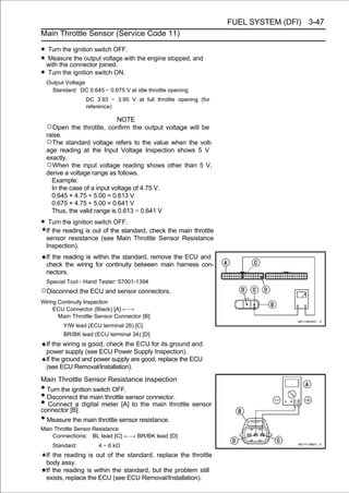 FUEL SYSTEM (DFI) 3-47
Main Throttle Sensor (Service Code 11)

• Turn the ignition switch OFF.
• with the connector joined. with the engine stopped, and
  Measure the output voltage

• Turn the ignition switch ON.
    Output Voltage
      Standard: DC 0.645 ∼ 0.675 V at idle throttle opening
                   DC 3.93 ∼ 3.95 V at full throttle opening (for
                   reference)

                               NOTE
    ○Open the throttle, confirm the output voltage will be
    raise.
    ○The standard voltage refers to the value when the volt-
    age reading at the Input Voltage Inspection shows 5 V
    exactly.
    ○When the input voltage reading shows other than 5 V,
    derive a voltage range as follows.
      Example:
      In the case of a input voltage of 4.75 V.
      0.645 × 4.75 ÷ 5.00 = 0.613 V
      0.675 × 4.75 ÷ 5.00 = 0.641 V
      Thus, the valid range is 0.613 ∼ 0.641 V
• Turn the ignition switch OFF.
    If the reading is out of the standard, check the main throttle
    sensor resistance (see Main Throttle Sensor Resistance
    Inspection).
    If the reading is within the standard, remove the ECU and
    check the wiring for continuity between main harness con-
    nectors.
    Special Tool - Hand Tester: 57001-1394
○Disconnect the ECU and sensor connectors.
Wiring Continuity Inspection
     ECU Connector (Black) [A] ←→
       Main Throttle Sensor Connector [B]
          Y/W lead (ECU terminal 26) [C]
          BR/BK lead (ECU terminal 34) [D]
    If the wiring is good, check the ECU for its ground and
    power supply (see ECU Power Supply Inspection).
    If the ground and power supply are good, replace the ECU
    (see ECU Removal/Installation).
Main Throttle Sensor Resistance Inspection
• Turn the ignition switch OFF.
• Disconnect the main throttle sensor connector.
• Connect a digital meter [A] to the main throttle sensor
connector [B].
• Measure the main throttle sensor resistance.
Main Throttle Sensor Resistance
    Connections: BL lead [C] ←→ BR/BK lead [D]
      Standard:         4 ∼ 6 kΩ
    If the reading is out of the standard, replace the throttle
    body assy.
    If the reading is within the standard, but the problem still
    exists, replace the ECU (see ECU Removal/Installation).
 