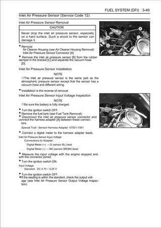 FUEL SYSTEM (DFI) 3-49
Inlet Air Pressure Sensor (Service Code 12)

Inlet Air Pressure Sensor Removal
                            CAUTION
    Never drop the inlet air pressure sensor, especially
    on a hard surface. Such a shock to the sensor can
    damage it.

• Remove:
   Air Cleaner Housing (see Air Cleaner Housing Removal)
   Inlet Air Pressure Sensor Connector [A]
•  Remove the inlet air pressure sensor [B] from the rubber
damper in the bracket [C] and separate the vacuum hose
  [D].
Inlet Air Pressure Sensor Installation
                           NOTE
    ○The inlet air pressure sensor is the same part as the
    atmospheric pressure sensor except that the sensor has a
    vacuum hose and different wiring.

• Installation is the reverse of removal.
Inlet Air Pressure Sensor Input Voltage Inspection
                                NOTE
    ○Be sure the battery is fully charged.
• Turn the ignition switch OFF.
• Remove the fuel tank (see Fuel Tank Removal).
• Disconnect the inlet air pressure sensor connector and
connect the harness adapter [A] between these connec-
    tors.
    Special Tool - Sensor Harness Adapter: 57001-1561

• Connect a digital meter to the harness adapter leads.
Inlet Air Pressure Sensor Input Voltage
      Connections to Adapter:
        Digital Meter (+) → G (sensor BL) lead
        Digital Meter (-) → BK (sensor BR/BK) lead

• Measure the input voltage with the engine stopped and
with the connector joined.
• Turn the ignition switch ON.
Input Voltage
     Standard: DC 4.75 ∼ 5.25 V

• Turn the ignition switch OFF.
    If the reading is within the standard, check the output volt-
    age (see Inlet Air Pressure Sensor Output Voltage Inspec-
    tion).
 