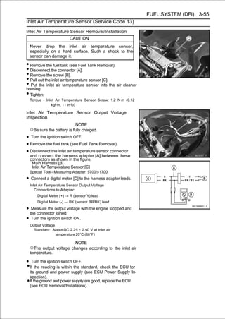 FUEL SYSTEM (DFI) 3-55
Inlet Air Temperature Sensor (Service Code 13)

Inlet Air Temperature Sensor Removal/Installation
                         CAUTION
 Never drop the inlet air temperature sensor,
 especially on a hard surface. Such a shock to the
 sensor can damage it.

• Remove the fuel tank (see Fuel Tank Removal).
• Disconnect the connector [A].
• Remove the screw [B].
• Pull out the inlet air temperature sensor [C].
• Put the inlet air temperature sensor into the air cleaner
housing.
• Tighten:
 Torque - Inlet Air Temperature Sensor Screw: 1.2 N·m (0.12
             kgf·m, 11 in·lb)

Inlet Air Temperature Sensor Output Voltage
Inspection
                             NOTE
 ○Be sure the battery is fully charged.
• Turn the ignition switch OFF.
• Remove the fuel tank (see Fuel Tank Removal).
• Disconnect the inlet air temperature[A] between these
  and connect the harness adapter
                                       sensor connector

 connectors as shown in the figure.
  Main Harness [B]
  Inlet Air Temperature Sensor [C]
 Special Tool - Measuring Adapter: 57001-1700

• Connect a digital meter [D] to the harness adapter leads.
 Inlet Air Temperature Sensor Output Voltage
    Connections to Adapter:
      Digital Meter (+) → R (sensor Y) lead
      Digital Meter (-) → BK (sensor BR/BK) lead

• the connectoroutput voltage with the engine stopped and
   Measure the
                  joined.
•  Turn the ignition switch ON.
 Output Voltage
   Standard: About DC 2.25 ∼ 2.50 V at inlet air
                temperature 20°C (68°F)

                       NOTE
 ○The output voltage changes according to the inlet air
 temperature.

• Turn the ignition switch OFF.
 If the reading is within the standard, check the ECU for
 its ground and power supply (see ECU Power Supply In-
 spection).
 If the ground and power supply are good, replace the ECU
 (see ECU Removal/Installation).
 