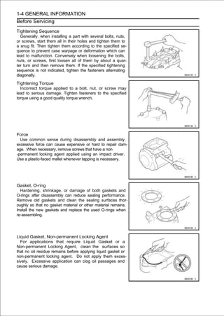 1-4 GENERAL INFORMATION
Before Servicing

Tightening Sequence
  Generally, when installing a part with several bolts, nuts,
or screws, start them all in their holes and tighten them to
a snug fit. Then tighten them according to the specified se-
quence to prevent case warpage or deformation which can
lead to malfunction. Conversely when loosening the bolts,
nuts, or screws, first loosen all of them by about a quar-
ter turn and then remove them. If the specified tightening
sequence is not indicated, tighten the fasteners alternating
diagonally.
Tightening Torque
  Incorrect torque applied to a bolt, nut, or screw may
lead to serious damage. Tighten fasteners to the specified
torque using a good quality torque wrench.




Force
  Use common sense during disassembly and assembly,
excessive force can cause expensive or hard to repair dam-
age. When necessary, remove screws that have a non
-permanent locking agent applied using an impact driver.
Use a plastic-faced mallet whenever tapping is necessary.




Gasket, O-ring
  Hardening, shrinkage, or damage of both gaskets and
O-rings after disassembly can reduce sealing performance.
Remove old gaskets and clean the sealing surfaces thor-
oughly so that no gasket material or other material remains.
Install the new gaskets and replace the used O-rings when
re-assembling.




Liquid Gasket, Non-permanent Locking Agent
  For applications that require Liquid Gasket or a
Non-permanent Locking Agent, clean the surfaces so
that no oil residue remains before applying liquid gasket or
non-permanent locking agent. Do not apply them exces-
sively. Excessive application can clog oil passages and
cause serious damage.
 