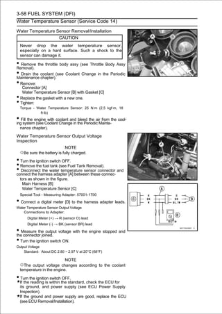 3-58 FUEL SYSTEM (DFI)
Water Temperature Sensor (Service Code 14)

Water Temperature Sensor Removal/Installation
                           CAUTION
    Never drop the water temperature sensor,
    especially on a hard surface. Such a shock to the
    sensor can damage it.

• Remove the throttle body assy (see Throttle Body Assy
Removal).
• Drain the coolant (see Coolant Change in the Periodic
Maintenance chapter).
• Remove:
     Connector [A]
     Water Temperature Sensor [B] with Gasket [C]
•   Replace the gasket with a new one.
•   Tighten:
    Torque - Water Temperature Sensor: 25 N·m (2.5 kgf·m, 18
              ft·lb)
• Fill the engineCoolant Change in the Periodic Mainte-the cool-
ing system (see
                  with coolant and bleed the air from

    nance chapter).

Water Temperature Sensor Output Voltage
Inspection
                              NOTE
    ○Be sure the battery is fully charged.
• Turn the ignition switch OFF.
• Remove the fuel tank (see Fuel Tank Removal).
• Disconnect the water temperature sensor connector and
connect the harness adapter [A] between these connec-
    tors as shown in the figure.
     Main Harness [B]
     Water Temperature Sensor [C]
    Special Tool - Measuring Adapter: 57001-1700

• Connect a digital meter [D] to the harness adapter leads.
Water Temperature Sensor Output Voltage
    Connections to Adapter:
        Digital Meter (+) → R (sensor O) lead
        Digital Meter (-) → BK (sensor BR) lead

• Measure the output voltage with the engine stopped and
the connector joined.
• Turn the ignition switch ON.
Output Voltage
    Standard: About DC 2.80 ∼ 2.97 V at 20°C (68°F)

                             NOTE
    ○The output voltage changes according to the coolant
    temperature in the engine.

• Turn the ignition switch OFF.
    If the reading is within the standard, check the ECU for
    its ground, and power supply (see ECU Power Supply
    Inspection).
    If the ground and power supply are good, replace the ECU
    (see ECU Removal/Installation).
 