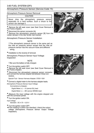 3-60 FUEL SYSTEM (DFI)
Atmospheric Pressure Sensor (Service Code 15)

Atmospheric Pressure Sensor Removal
                         CAUTION
  Never drop the atmospheric pressure sensor,
  especially on a hard surface. Such a shock to the
  sensor can damage it.

• Removechapter).seat cover (see Seat Cover Removal in
the Frame
          the left

• Disconnect the sensor connector [A].
• Remove theinatmospheric pressure sensor [B] from the
rubber damper the rear fender rear bracket.
Atmospheric Pressure Sensor Installation
                            NOTE
  ○The atmospheric pressure sensor is the same part as
  the inlet air pressure sensor except that the inlet air
  pressure sensor has the vacuum hose and different
    wiring.

• Installation is the reverse of removal.
Atmospheric Pressure Sensor Input Voltage
Inspection
                            NOTE
  ○Be sure the battery is fully charged.
• Turn the ignition switch OFF.
• Removechapter).seat cover (see Seat Cover Removal in
the Frame
            the left

• Disconnect the atmospheric pressure sensor connector
and connect the harness adapter [A] between these con-
  nectors.
  Special Tool - Sensor Harness Adapter: 57001-1561

• Connect a digital meter to the harness adapter leads.
Atmospheric Pressure Sensor Input Voltage
   Connections to Adapter:
      Digital Meter (+) → G (sensor BL) lead
      Digital Meter (-) → BK (sensor BR/BK) lead

• Measure the input voltage with the engine stopped and
with the connector joined.
• Turn the ignition switch ON.
Input Voltage
     Standard: DC 4.75 ∼ 5.25 V

• Turn the ignition switch OFF.
  If the reading is within the standard, check the output
  voltage (Atmospheric Pressure Sensor Output Voltage
  Inspection).
 