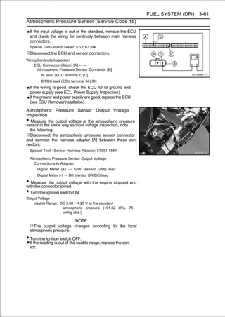 FUEL SYSTEM (DFI) 3-61
Atmospheric Pressure Sensor (Service Code 15)

    If the input voltage is out of the standard, remove the ECU
    and check the wiring for continuity between main harness
    connectors.
    Special Tool - Hand Tester: 57001-1394
○Disconnect the ECU and sensor connectors.
Wiring Continuity Inspection
     ECU Connector (Black) [A] ←→
       Atmospheric Pressure Sensor Connector [B]
           BL lead (ECU terminal 7) [C]
           BR/BK lead (ECU terminal 34) [D]
    If the wiring is good, check the ECU for its ground and
    power supply (see ECU Power Supply Inspection).
    If the ground and power supply are good, replace the ECU
    (see ECU Removal/Installation).

Atmospheric Pressure Sensor Output Voltage
Inspection
•  Measure the output voltage at the atmospheric pressure
sensor in the same way as input voltage inspection, note
  the following.
○Disconnect the atmospheric pressure sensor connector
and connect the harness adapter [A] between these con-
nectors.
    Special Tool - Sensor Harness Adapter: 57001-1561

    Atmospheric Pressure Sensor Output Voltage
      Connections to Adapter:
        Digital Meter (+) → G/W (sensor G/W) lead
        Digital Meter (-) → BK (sensor BR/BK) lead

• Measure the output voltage with the engine stopped and
with the connector joined.
• Turn the ignition switch ON.
Output Voltage
    Usable Range: DC 3.80 ∼ 4.20 V at the standard
                   atmospheric pressure (101.32 kPa, 76
                   cmHg abs.)

                          NOTE
    ○The  output voltage changes according to the local
    atmospheric pressure.

• Turn the ignition switch OFF.
    If the reading is out of the usable range, replace the sen-
    sor.
 