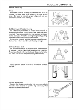 GENERAL INFORMATION 1-5
Before Servicing

Press
  For items such as bearings or oil seals that must be
pressed into place, apply small amount of oil to the contact
area. Be sure to maintain proper alignment and use
smooth movements when installing.




Ball Bearing and Needle Bearing
  Do not remove pressed ball or needle unless removal is
absolutely necessary. Replace with new ones whenever
removed. Press bearings with the manufacturer and size
marks facing out. Press the bearing into place by putting
pressure on the correct bearing race as shown.
  Pressing the incorrect race can cause pressure between
the inner and outer race and result in bearing damage.



Oil Seal, Grease Seal
  Do not remove pressed oil or grease seals unless removal
is necessary. Replace with new ones whenever removed.
Press new oil seals with manufacture and size marks facing
out. Make sure the seal is aligned properly when installing.




  Apply specified grease to the lip of seal before installing
the seal.




Circlips, Cotter Pins
  Replace the circlips or cotter pins that were removed with
new ones. Take care not to open the clip excessively when
installing to prevent deformation.
 