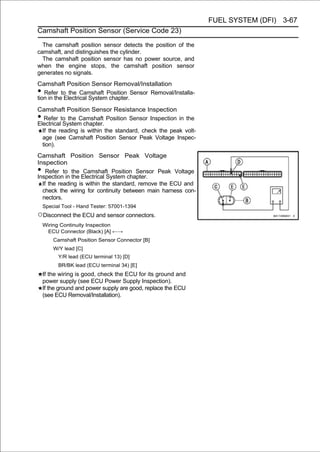 FUEL SYSTEM (DFI) 3-67
Camshaft Position Sensor (Service Code 23)

  The camshaft position sensor detects the position of the
camshaft, and distinguishes the cylinder.
  The camshaft position sensor has no power source, and
when the engine stops, the camshaft position sensor
generates no signals.
Camshaft Position Sensor Removal/Installation
•  Refer to the Camshaft Position Sensor Removal/Installa-
tion in the Electrical System chapter.
Camshaft Position Sensor Resistance Inspection
•  Refer to the Camshaft Position Sensor Inspection in the
Electrical System chapter.
  If the reading is within the standard, check the peak volt-
  age (see Camshaft Position Sensor Peak Voltage Inspec-
  tion).
Camshaft Position Sensor Peak Voltage
Inspection
•   Refer to the Camshaft Position Sensor Peak Voltage
Inspection in the Electrical System chapter.
  If the reading is within the standard, remove the ECU and
  check the wiring for continuity between main harness con-
  nectors.
    Special Tool - Hand Tester: 57001-1394
○Disconnect the ECU and sensor connectors.
    Wiring Continuity Inspection
     ECU Connector (Black) [A] ←→
        Camshaft Position Sensor Connector [B]
        W/Y lead [C]
          Y/R lead (ECU terminal 13) [D]
          BR/BK lead (ECU terminal 34) [E]
    If the wiring is good, check the ECU for its ground and
    power supply (see ECU Power Supply Inspection).
    If the ground and power supply are good, replace the ECU
    (see ECU Removal/Installation).
 
