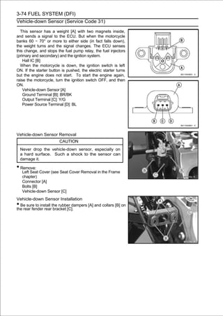3-74 FUEL SYSTEM (DFI)
Vehicle-down Sensor (Service Code 31)

  This sensor has a weight [A] with two magnets inside,
and sends a signal to the ECU. But when the motorcycle
banks 60 ∼ 70° or more to either side (in fact falls down),
the weight turns and the signal changes. The ECU senses
this change, and stops the fuel pump relay, the fuel injectors
(primary and secondary) and the ignition system.
    Hall IC [B]
  When the motorcycle is down, the ignition switch is left
ON. If the starter button is pushed, the electric starter turns
but the engine does not start. To start the engine again,
raise the motorcycle, turn the ignition switch OFF, and then
ON.
    Vehicle-down Sensor [A]
    Ground Terminal [B]: BR/BK
    Output Terminal [C]: Y/G
    Power Source Terminal [D]: BL




Vehicle-down Sensor Removal
                        CAUTION
    Never drop the vehicle-down sensor, especially on
    a hard surface. Such a shock to the sensor can
    damage it.

• Remove:
     Left Seat Cover (see Seat Cover Removal in the Frame
     chapter)
     Connector [A]
     Bolts [B]
     Vehicle-down Sensor [C]
Vehicle-down Sensor Installation
• Be sure to install the rubber dampers [A] and collars [B] on
the rear fender rear bracket [C].
 