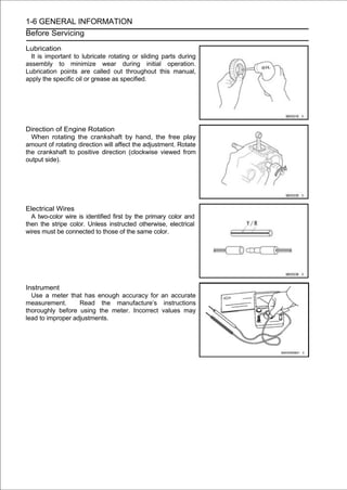 1-6 GENERAL INFORMATION
Before Servicing

Lubrication
  It is important to lubricate rotating or sliding parts during
assembly to minimize wear during initial operation.
Lubrication points are called out throughout this manual,
apply the specific oil or grease as specified.




Direction of Engine Rotation
  When rotating the crankshaft by hand, the free play
amount of rotating direction will affect the adjustment. Rotate
the crankshaft to positive direction (clockwise viewed from
output side).




Electrical Wires
  A two-color wire is identified first by the primary color and
then the stripe color. Unless instructed otherwise, electrical
wires must be connected to those of the same color.




Instrument
  Use a meter that has enough accuracy for an accurate
measurement.       Read the manufacture’s instructions
thoroughly before using the meter. Incorrect values may
lead to improper adjustments.
 
