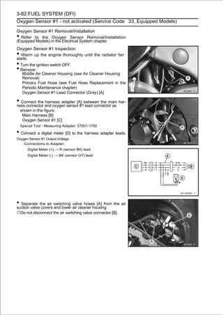 3-82 FUEL SYSTEM (DFI)
Oxygen Sensor #1 - not activated (Service Code 33, Equipped Models)

Oxygen Sensor #1 Removal/Installation
• Refer to the Oxygen Sensor Removal/Installation
(Equipped Models) in the Electrical System chapter.
Oxygen Sensor #1 Inspection
•  Warm up the engine thoroughly until the radiator fan
starts.
• Turn the ignition switch OFF.
• Remove:
   Middle Air Cleaner Housing (see Air Cleaner Housing
   Removal)
   Primary Fuel Hose (see Fuel Hose Replacement in the
   Periodic Maintenance chapter)
   Oxygen Sensor #1 Lead Connector (Gray) [A]

• Connect the and oxygen sensor[A] between the main har-
ness connector
               harness adapter
                                 #1 lead connector as
    shown in the figure.
     Main Harness [B]
     Oxygen Sensor #1 [C]
    Special Tool - Measuring Adapter: 57001-1700

• Connect a digital meter [D] to the harness adapter leads.
Oxygen Sensor #1 Output Voltage
    Connections to Adapter:
        Digital Meter (+) → R (sensor BK) lead
        Digital Meter (-) → BK (sensor GY) lead




• Separate the air switching air cleaner housing. the air
suction valve covers and lower
                               valve hoses [A] from

○Do not disconnect the air switching valve connector [B].
 