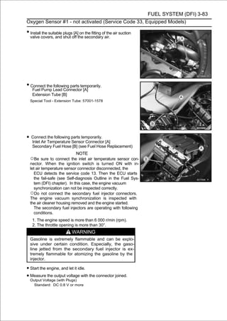 FUEL SYSTEM (DFI) 3-83
Oxygen Sensor #1 - not activated (Service Code 33, Equipped Models)

• Install the suitable plugs [A] on the fitting of the air suction
  valve covers, and shut off the secondary air.




• Connect the Lead Connector [A]
   Fuel Pump
              following parts temporarily.

   Extension Tube [B]
  Special Tool - Extension Tube: 57001-1578




• Connect Temperature parts temporarily. [A]
  Inlet Air
            the following
                          Sensor Connector
   Secondary Fuel Hose [B] (see Fuel Hose Replacement)
                            NOTE
  ○Be sure to connect the inlet air temperature sensor con-
  nector. When the ignition switch is turned ON with in-
  let air temperature sensor connector disconnected, the
    ECU detects the service code 13. Then the ECU starts
    the fail-safe (see Self-diagnosis Outline in the Fuel Sys-
    tem (DFI) chapter). In this case, the engine vacuum
    synchronization can not be inspected correctly.
  ○Do not connect the secondary fuel injector connectors.
  The engine vacuum synchronization is inspected with
  the air cleaner housing removed and the engine started.
    The secondary fuel injectors are operating with following
    conditions.
   1. The engine speed is more than 6 000 r/min (rpm).
   2. The throttle opening is more than 30°.
                            WARNING
  Gasoline is extremely flammable and can be explo-
  sive under certain condition. Especially, the gaso-
  line jetted from the secondary fuel injector is ex-
  tremely flammable for atomizing the gasoline by the
  injector.

• Start the engine, and let it idle.
• Measure the output Plugs) with the connector joined.
  Output Voltage (with
                       voltage

    Standard: DC 0.8 V or more
 