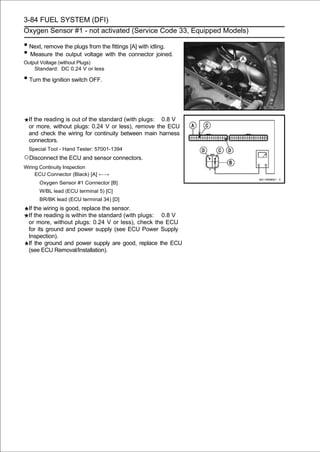 3-84 FUEL SYSTEM (DFI)
Oxygen Sensor #1 - not activated (Service Code 33, Equipped Models)

• Next, remove the plugs from the fittings [A] with idling.
• Measure the output voltage with the connector joined.
Output Voltage (without Plugs)
    Standard: DC 0.24 V or less

• Turn the ignition switch OFF.


 If the reading is out of the standard (with plugs: 0.8 V
 or more, without plugs: 0.24 V or less), remove the ECU
 and check the wiring for continuity between main harness
 connectors.
 Special Tool - Hand Tester: 57001-1394
○Disconnect the ECU and sensor connectors.
Wiring Continuity Inspection
     ECU Connector (Black) [A] ←→
      Oxygen Sensor #1 Connector [B]
      W/BL lead (ECU terminal 5) [C]
      BR/BK lead (ECU terminal 34) [D]
 If the wiring is good, replace the sensor.
 If the reading is within the standard (with plugs: 0.8 V
 or more, without plugs: 0.24 V or less), check the ECU
 for its ground and power supply (see ECU Power Supply
 Inspection).
 If the ground and power supply are good, replace the ECU
 (see ECU Removal/Installation).
 