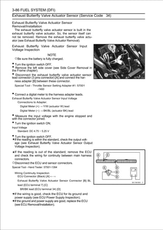 3-86 FUEL SYSTEM (DFI)
Exhaust Butterfly Valve Actuator Sensor (Service Code 34)

Exhaust Butterfly Valve Actuator Sensor
Removal/Installation
  The exhaust butterfly valve actuator sensor is built in the
exhaust butterfly valve actuator. So, the sensor itself can
not be removed. Remove the exhaust butterfly valve actu-
ator (see Exhaust Butterfly Valve Actuator Removal).
Exhaust Butterfly Valve Actuator Sensor Input
Voltage Inspection
                                NOTE
  ○Be sure the battery is fully charged.
• Turn the ignition switch OFF.
• Removechapter).side cover (see Side Cover Removal in
the Frame
            the left

• Disconnect (3 pins connector) [A] and connect the har-
lead connector
                the exhaust butterfly valve actuator sensor

  ness adapter [B] between these connector.
  Special Tool - Throttle Sensor Setting Adapter #1: 57001
                     -1400

• Connect a digital meter to the harness adapter leads.
Exhaust Butterfly Valve Actuator Sensor Input Voltage
    Connections to Adapter:
      Digital Meter (+) → Y/W (actuator W) lead
      Digital Meter (−) → BK/BL (actuator BK) lead

• Measure the input voltage with the engine stopped and
with the connector joined.
• Turn the ignition switch ON.
Input Voltage
     Standard: DC 4.75 ∼ 5.25 V

• Turn the ignition switch OFF.
  If the reading is within the standard, check the output volt-
  age (see Exhaust Butterfly Valve Actuator Sensor Output
  Voltage Inspection).
 If the reading is out of the standard, remove the ECU
 and check the wiring for continuity between main harness
 connectors.
○Disconnect the ECU and sensor connectors.
Special Tool - Hand Tester: 57001-1394

  Wiring Continuity Inspection
   ECU Connector (Black) [A] ←→
    Exhaust Butterfly Valve Actuator Sensor Connector [B] BL
    lead (ECU terminal 7) [C]
      BR/BK lead (ECU terminal 34) [D]
  If the wiring is good, check the ECU for its ground and
  power supply (see ECU Power Supply Inspection).
  If the ground and power supply are good, replace the ECU
  (see ECU Removal/Installation).
 