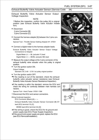 FUEL SYSTEM (DFI) 3-87
Exhaust Butterfly Valve Actuator Sensor (Service Code                 34)
Exhaust Butterfly Valve Actuator Sensor Output
Voltage Inspection
                            NOTE
    ○Before this inspection, confirm the pulley [A] is original
    position (see Exhaust Butterfly Valve Actuator Installa-
    tion).

• Disconnect:
     2 pins Connector [B]
     3 pins Connector [C]

• nectors. the harness adapter [A] between the 3 pins con-
   Connect

    Special Tool - Throttle Sensor Setting Adapter #1: 57001
                       -1400

• Connect a digital meter to the harness adapter leads.
    Exhaust Butterfly Valve Actuator Sensor Output Voltage
      Connections to Adapter:
        Digital Meter (+) → BL (actuator Y) lead
        Digital Meter (−) → BK/BL (actuator BK) lead

• Measure the output voltage at the 3 pins connector of the
    exhaust butterfly valve actuator when the pulley is original
    position.
•    Turn the ignition switch ON.
    Output Voltage
      Standard: DC 3.46 ∼ 3.76 V at pulley original position

• Turn the ignition switch OFF.
    If the reading is out of the standard, check the exhaust
    butterfly valve actuator sensor resistance (see Exhaust
    Butterfly Valve Actuator Sensor Resistance Inspection).
    If the reading is within the standard, remove the ECU and
    check the wiring for continuity between main harness con-
    nectors.
    Special Tool - Hand Tester: 57001-1394
○Disconnect the ECU and sensor connectors.
Wiring Continuity Inspection
     ECU Connector (Black) [A] ←→
      Exhaust Butterfly Valve Actuator Sensor Connector [B] GY
      lead (ECU terminal 10) [C]
        BR/BK lead (ECU terminal 34) [D]
    If the wiring is good, check the ECU for its ground and
    power supply (see ECU Power Supply Inspection).
    If the ground and power supply are good, replace the ECU
    (see ECU Removal/Installation).
 