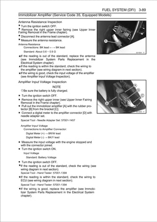 FUEL SYSTEM (DFI) 3-89
Immobilizer Amplifier (Service Code 35, Equipped Models)

Antenna Resistance Inspection
• Turn the ignition switch OFF.
• Remove the right upper inner fairing (see Upper Inner
Fairing Removal in the Frame chapter).
• Disconnect the antenna lead connector [A].
• Measure the antenna resistance.
Antenna Resistance
    Connections: BK lead ←→ BK lead
      Standard: About 0.6 ∼ 0.9 Ω
    If the reading is out of the standard, replace the antenna
    (see Immobilizer System Parts Replacement in the
    Electrical System chapter).
    If the reading is within the standard, check the wiring to
    the amplifier (see wiring diagram in next section).
    If the wiring is good, check the input voltage of the amplifier
    (see Amplifier Input Voltage Inspection).
Amplifier Input Voltage Inspection
                              NOTE
    ○Be sure the battery is fully charged.
• Turn the ignition switch OFF.
• Removal in the Frame chapter).(see Upper Inner Fairing
   Remove the right upper inner

• tectorout the immobilizer amplifier [A] with the rubber pro-
   Pull
         [B] from the bracket [C].
• needle adapter set. to the amplifier connector [D] with
   Connect a digital meter

    Special Tool - Needle Adapter Set: 57001-1457

    Amplifier Input Voltage
     Connections to Amplifier Connector:
        Digital Meter (+) → BR/W lead
        Digital Meter (-) → BK/Y lead

• with the connector joined. with the engine stopped and
  Measure the input voltage

• Turn the ignition switch ON.
      Input Voltage
        Standard: Battery Voltage

• Turn the ignition switch OFF.
    If the reading is out of the standard, check the wiring (see
    wiring diagram in next section).
    Special Tool - Hand Tester: 57001-1394
    If the reading is within the standard, check the wiring to
    ECU (see wiring diagram in next section).
    Special Tool - Hand Tester: 57001-1394
    If the wiring is good, replace the amplifier (see Immobi-
    lizer System Parts Replacement in the Electrical System
    chapter).
 