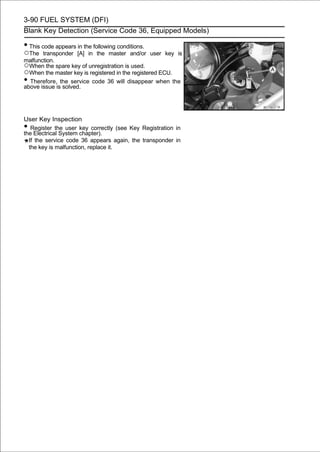 3-90 FUEL SYSTEM (DFI)
Blank Key Detection (Service Code 36, Equipped Models)

• This code appears in the following conditions.
○The transponder [A] in the master and/or user key          is
malfunction.
○When the spare key of unregistration is used.
○When the master key is registered in the registered ECU.
• Therefore,isthe service code 36 will disappear when the
above issue solved.




User Key Inspection
•  Register the user key correctly (see Key Registration in
the Electrical System chapter).
  If the service code 36 appears again, the transponder in
  the key is malfunction, replace it.
 