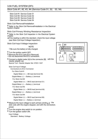 3-94 FUEL SYSTEM (DFI)
Stick Coils #1, #2, #3, #4 (Service Code 51, 52, 53, 54)

     Stick Coil #1: Service Code 51
     Stick Coil #2: Service Code 52
     Stick Coil #3: Service Code 53
     Stick Coil #4: Service Code 54
Stick Coil Removal/Installation
• Refer to the Stick Coil Removal/Installation in the Electrical
System chapter.
Stick Coil Primary Winding Resistance Inspection
•  Refer to the Stick Coil Inspection in the Electrical System
chapter.
  If the reading is within the standard, check the input voltage
  (see Stick Coil Input Voltage Inspection).
Stick Coil Input Voltage Inspection
                              NOTE
    ○Be sure the battery is fully charged.
• Turn the ignition switch OFF.
• Remove the ECU (seeECU connectors.
○Do not disconnect the
                          ECU Removal).

• needle adapter set. [A] to the connector [B]
  Connect a digital meter                               with the

    Special Tool - Needle Adapter Set: 57001-1457

    Stick Coil Input Voltage
       Connections to ECU Connector:
        For Stick Coil #1
          Digital Meter (+) → BK lead (terminal 49)
        Digital Meter (-) → Battery (-) terminal
        For Stick Coil #2
          Digital Meter (+) → BK/G lead (terminal 51)
        Digital Meter (-) → Battery (-) terminal
        For Stick Coil #3
          Digital Meter (+) → BK/W lead (terminal 66)
        Digital Meter (-) → Battery (-) terminal
        For Stick Coil #4
          Digital Meter (+) → BK/O lead (terminal 68)
          Digital Meter (-) → Battery (-) terminal

• Measure the input voltage to each primary winding of     the
    stick coils with the engine stopped, and with the connectors
    joined.
•   Turn the engine stop switch to run position.
•   Turn the ignition switch ON.
    Input Voltage
      Standard: Battery Voltage
 