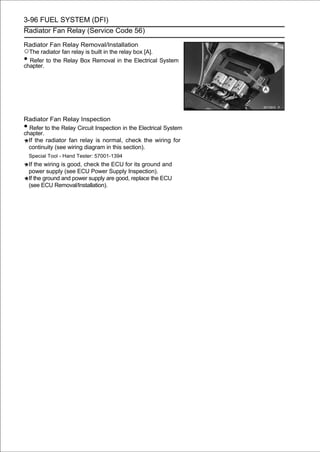 3-96 FUEL SYSTEM (DFI)
Radiator Fan Relay (Service Code 56)

Radiator Fan Relay Removal/Installation
○The radiator fan relay is built in the relay box [A].
• Refer to the Relay Box Removal in the Electrical System
chapter.




Radiator Fan Relay Inspection
• Refer to the Relay Circuit Inspection in the Electrical System
chapter.
  If the radiator fan relay is normal, check the wiring for
  continuity (see wiring diagram in this section).
    Special Tool - Hand Tester: 57001-1394
    If the wiring is good, check the ECU for its ground and
    power supply (see ECU Power Supply Inspection).
    If the ground and power supply are good, replace the ECU
    (see ECU Removal/Installation).
 