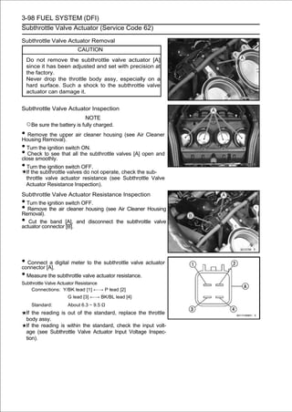 3-98 FUEL SYSTEM (DFI)
Subthrottle Valve Actuator (Service Code 62)

Subthrottle Valve Actuator Removal
                          CAUTION
    Do not remove the subthrottle valve actuator [A]
    since it has been adjusted and set with precision at
    the factory.
    Never drop the throttle body assy, especially on a
    hard surface. Such a shock to the subthrottle valve
    actuator can damage it.


Subthrottle Valve Actuator Inspection
                             NOTE
    ○Be sure the battery is fully charged.
• Remove the upper air cleaner housing (see Air Cleaner
Housing Removal).
• Turn the ignition switch ON.
• Check to see that all the subthrottle valves [A] open and
close smoothly.
• Turn the ignition switch OFF.
    If the subthrottle valves do not operate, check the sub-
    throttle valve actuator resistance (see Subthrottle Valve
    Actuator Resistance Inspection).
Subthrottle Valve Actuator Resistance Inspection
• Turn the ignition switch OFF.
• Remove the air cleaner housing (see Air Cleaner Housing
Removal).
•  Cut the band [A], and disconnect the subthrottle valve
actuator connector [B].




• Connect[A]. digital meter to the subthrottle valve actuator
connector
           a

• Measure the subthrottle valve actuator resistance.
Subthrottle Valve Actuator Resistance
    Connections: Y/BK lead [1] ←→ P lead [2]
                      G lead [3] ←→ BK/BL lead [4]
      Standard:       About 6.3 ∼ 9.5 Ω
    If the reading is out of the standard, replace the throttle
    body assy.
    If the reading is within the standard, check the input volt-
    age (see Subthrottle Valve Actuator Input Voltage Inspec-
    tion).
 