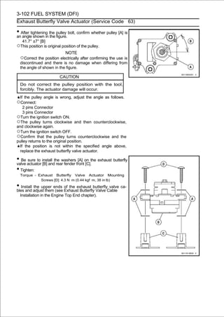 3-102 FUEL SYSTEM (DFI)
Exhaust Butterfly Valve Actuator (Service Code 63)

• After tightening the pulley bolt, confirm whether pulley [A] is
an angle shown in the figure.
   41.7° ±7° [B]
○This position is original position of the pulley.
                             NOTE
  ○Correct the position electrically after confirming the use is
  discontinued and there is no damage when differing from
  the angle of shown in the figure.

                          CAUTION
  Do not correct the pulley position with the tool,
  forcibly. The actuator damage will occur.
  If the pulley angle is wrong, adjust the angle as follows.
○Connect:
    2 pins Connector
    3 pins Connector
○Turn the ignition switch ON.
○The pulley turns clockwise and then counterclockwise,
and clockwise again.
○Turn the ignition switch OFF.
○Confirm that the pulley turns counterclockwise and the
pulley returns to the original position.
  If the position is not within the specified angle above,
  replace the exhaust butterfly valve actuator.

• Be actuator install the washers fronton the exhaust butterfly
valve
      sure to
              [B] and rear fender
                                   [A]
                                       [C].
• Tighten:
  Torque - Exhaust Butterfly Valve Actuator Mounting
            Screws [D]: 4.3 N ·m (0.44 kgf ·m, 38 in·lb)
• Install adjust themends Exhaust Butterfly Valve Cable ca-
bles and
          the upper
                      (see
                           of the exhaust butterfly valve

  Installation in the Engine Top End chapter).
 