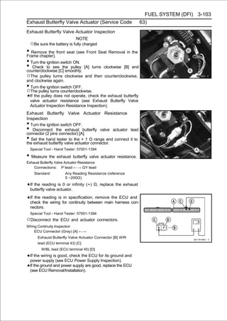 FUEL SYSTEM (DFI) 3-103
Exhaust Butterfly Valve Actuator (Service Code                    63)
Exhaust Butterfly Valve Actuator Inspection
                              NOTE
    ○Be sure the battery is fully charged
• Remove the front seat (see Front Seat Removal in the
Frame chapter).
• Turn the ignition switch ON.
• Check to see[C]the pulley [A] turns clockwise [B] and
counterclockwise      smoothly.
○The   pulley turns clockwise and then counterclockwise,
and clockwise again.
• Turn the ignition switch OFF.
○The pulley turns counterclockwise.
    If the pulley does not operate, check the exhaust butterfly
    valve actuator resistance (see Exhaust Butterfly Valve
    Actuator Inspection Resistance Inspection).
Exhaust Butterfly Valve Actuator Resistance
Inspection
• Turn the ignition switch OFF.
•  Disconnect the exhaust butterfly valve actuator lead
connector (2 pins connector) [A].
• Set the hand tester to the × 1 Ω range and connect it to
the exhaust butterfly valve actuator connector.
    Special Tool - Hand Tester: 57001-1394

• Measure the exhaust butterfly valve actuator resistance.
Exhaust Butterfly Valve Actuator Resistance
    Connections: P lead ←→ GY lead
      Standard:         Any Reading Resistance (reference
                        5 ∼200Ω)
    If the reading is 0 or infinity (∞) Ω, replace the exhaust
    butterfly valve actuator.
    If the reading is in specification, remove the ECU and
    check the wiring for continuity between main harness con-
    nectors.
    Special Tool - Hand Tester: 57001-1394
○Disconnect       the ECU and actuator connectors.
Wiring Continuity Inspection
     ECU Connector (Gray) [A] ←→
        Exhaust Butterfly Valve Actuator Connector [B] W/R
        lead (ECU terminal 43) [C]
          W/BL lead (ECU terminal 45) [D]
    If the wiring is good, check the ECU for its ground and
    power supply (see ECU Power Supply Inspection).
    If the ground and power supply are good, replace the ECU
    (see ECU Removal/Installation).
 