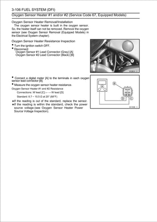 3-106 FUEL SYSTEM (DFI)
Oxygen Sensor Heater #1 and/or #2 (Service Code 67, Equipped Models)

Oxygen Sensor Heater Removal/Installation
  The oxygen sensor heater is built in the oxygen sensor.
So, the heater itself can not be removed. Remove the oxygen
sensor (see Oxygen Sensor Removal (Equipped Models) in
the Electrical System chapter).
Oxygen Sensor Heater Resistance Inspection
•Turn the ignition switch OFF.
•Disconnect:
  Oxygen Sensor #1 Lead Connector (Gray) [A]
  Oxygen Sensor #2 Lead Connector (Black) [B]




• Connect a digital meter [A] to the terminals in each oxygen
sensor lead connector [B].
• Measure the oxygen sensor heater resistance.
Oxygen Sensor Heater #1 and #2 Resistance
    Connections: W lead [C] ←→ W lead [D]
      Standard: 6.7 ∼ 10.5 Ω at 20° (68°F)
    If the reading is out of the standard, replace the sensor.
    If the reading is within the standard, check the power
    source voltage (see Oxygen Sensor Heater Power
    Source Voltage Inspection).
 