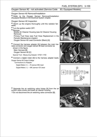 FUEL SYSTEM (DFI) 3-109
Oxygen Sensor #2 - not activated (Service Code                83, Equipped Models)
Oxygen Sensor #2 Removal/Installation
• Refer to the Oxygen Sensor Removal/Installation
(Equipped Models) in the Electrical System chapter.
Oxygen Sensor #2 Inspection
•  Warm up the engine thoroughly until the radiator fan
starts.
• Turn the ignition switch OFF.
• Remove:
   Middle Air Cleaner Housing (see Air Cleaner Housing
   Removal)
   Primary Fuel Hose (see Fuel Hose Replacement in the
   Periodic Maintenance chapter)
   Oxygen Sensor #2 Lead Connector (Black) [A]

• Connect the and oxygen sensor[A] between the main har-
ness connector
               harness adapter
                                 #2 lead connector as
    shown in the figure.
     Main Harness [B]
     Oxygen Sensor #2 [C]
    Special Tool - Measuring Adapter: 57001-1700
• Connect a digital meter [D] to the harness adapter leads.
Oxygen Sensor #2 Output Voltage
    Connections to Adapter:
        Digital Meter (+) → R (sensor BK) lead
        Digital Meter (−) → BK (sensor GY) lead




• Separate the air switching air cleaner housing. the air
suction valve covers and lower
                               valve hoses [A] from

○Do not disconnect the air switching valve connector [B].
 