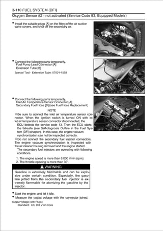 3-110 FUEL SYSTEM (DFI)
Oxygen Sensor #2 - not activated (Service Code 83, Equipped Models)

• Install the suitable plugs [A] on the fitting of the air suction
  valve covers, and shut off the secondary air.




• Connect the Lead Connector [A]
   Fuel Pump
              following parts temporarily.

   Extension Tube [B]
  Special Tool - Extension Tube: 57001-1578




• Connect the following parts temporarily.
   Inlet Air Temperature Sensor Connector [A]
   Secondary Fuel Hose [B] (see Fuel Hose Replacement)
                            NOTE
  ○Be sure to connect the inlet air temperature sensor con-
  nector. When the ignition switch is turned ON with in-
  let air temperature sensor connector disconnected, the
    ECU detects the service code 13. Then the ECU starts
    the fail-safe (see Self-diagnosis Outline in the Fuel Sys-
    tem (DFI) chapter). In this case, the engine vacuum
    synchronization can not be inspected correctly.
  ○Do not connect the secondary fuel injector connectors.
  The engine vacuum synchronization is inspected with
  the air cleaner housing removed and the engine started.
    The secondary fuel injectors are operating with following
    conditions.
   1. The engine speed is more than 6 000 r/min (rpm).
   2. The throttle opening is more than 30°.
                            WARNING
  Gasoline is extremely flammable and can be explo-
  sive under certain condition. Especially, the gaso-
  line jetted from the secondary fuel injector is ex-
  tremely flammable for atomizing the gasoline by the
  injector.

• Start the engine, and let it idle.
• Measure the output voltage with the connector joined.
Output Voltage (with Plugs)
    Standard: DC 0.8 V or more
 