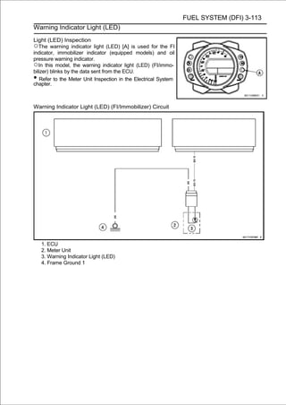 FUEL SYSTEM (DFI) 3-113
Warning Indicator Light (LED)

Light (LED) Inspection
○The warning indicator light (LED) [A] is used for the FI
indicator, immobilizer indicator (equipped models) and oil
pressure warning indicator.
○In this model, the warning indicator light (LED) (FI/immo-
bilizer) blinks by the data sent from the ECU.
•  Refer to the Meter Unit Inspection in the Electrical System
chapter.



Warning Indicator Light (LED) (FI/Immobilizer) Circuit




    1. ECU
    2. Meter Unit
    3. Warning Indicator Light (LED)
    4. Frame Ground 1
 