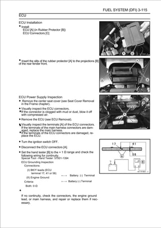 FUEL SYSTEM (DFI) 3-115
ECU

ECU Installation
•Install:
  ECU [A] (in Rubber Protector [B])
  ECU Connectors [C]




• Insert thefenderoffront.rubber protector [A] to the projections [B]
of the rear
              slits the




ECU Power Supply Inspection
• Remove the center seat cover (see Seat Cover Removal
 in the Frame chapter).
• Visually inspect the ECU connectors.or dust, blow it off
  If the connector is clogged with mud
    with compressed air.
• Remove the ECU (see ECU Removal).
• Visually inspectofthe terminals [A] ofconnectors are dam-
  If the terminals the main harness
                                        the ECU connectors.
    aged, replace the main harness.
    If the terminals of the ECU connectors are damaged, re-
    place the ECU.

• Turn the ignition switch OFF.
• Disconnect the ECU connectors [A].
• Set the hand testercontinuity.× 1 Ω range and check the
  following wiring for
                       [B] to the
    Special Tool - Hand Tester: 57001-1394
    ECU Grounding Inspection
      Connections:
        (I) BK/Y leads (ECU
            terminal 17, 41 or 58)
                                     ←→      Battery (-) Terminal
        (II) Engine Ground
      Criteria:                      ←→ Battery (-) Terminal
       Both: 0 Ω


    If no continuity, check the connectors, the engine ground
    lead, or main harness, and repair or replace them if nec-
    essary.
 