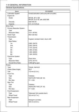 1-10 GENERAL INFORMATION
General Specifications

             Items                                      ZX1000E8F
 Lubrication System           Forced lubrication (wet sump with oil cooler)
 Engine Oil:
   Grade                      API SE, SF or SG
                              API SH, SJ or SL with JASO MA
    Viscosity                 SAE10W-40
    Capacity                  4.0 L (4.2 US qt)
Drive Train
  Primary Reduction System:
    Type                      Gear
    Reduction Ratio           1.611 (87/54)
  Clutch Type                 Wet multi disc
  Transmission:
    Type                      6-speed, constant mesh, return shift
    Gear Ratios:
        1st                   2.600   (39/15)
        2nd                   2.053   (39/19)
        3rd                   1.737   (33/19)
        4th                   1.550   (31/20)
        5th                   1.400   (28/20)
        6th                   1.304   (30/23)
  Final Drive System:
    Type                      Chain drive
    Reduction Ratio           2.412 (41/17)
    Overall Drive Ratio       5.068 @Top gear
Frame
  Type                        Tubular, diamond
  Caster (Rake Angle)         25.5°
  Trail                       110 mm (4.3 in.)
  Front Tire:
    Type                      Tubeless
    Size                      120/70 ZR17 M/C (58 W)
    Rim Size                  17 × 3.50
  Rear Tire:
    Type                      Tubeless
    Size                      190/55 ZR17 M/C (75 W)
    Rim Size                  17 × 6.00
  Front Suspension:
    Type                      Telescopic fork (upside-down)
    Wheel Travel              120 mm (4.7 in.)
  Rear Suspension:
    Type                      Swingarm (uni-trak)
    Wheel Travel              125 mm (4.9 in.)
 