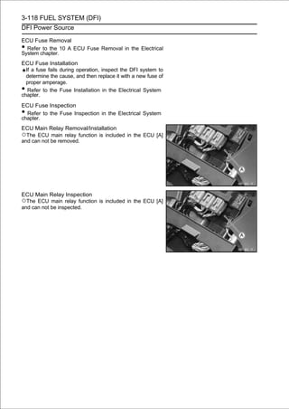 3-118 FUEL SYSTEM (DFI)
DFI Power Source

ECU Fuse Removal
• Refer to the 10 A ECU Fuse Removal in the Electrical
System chapter.
ECU Fuse Installation
  If a fuse fails during operation, inspect the DFI system to
  determine the cause, and then replace it with a new fuse of
  proper amperage.
•  Refer to the Fuse Installation in the Electrical System
chapter.
ECU Fuse Inspection
• Refer to the Fuse Inspection in the Electrical System
chapter.
ECU Main Relay Removal/Installation
○The ECU main relay function is included in the ECU [A]
and can not be removed.




ECU Main Relay Inspection
○The ECU main relay function is included in the ECU [A]
and can not be inspected.
 