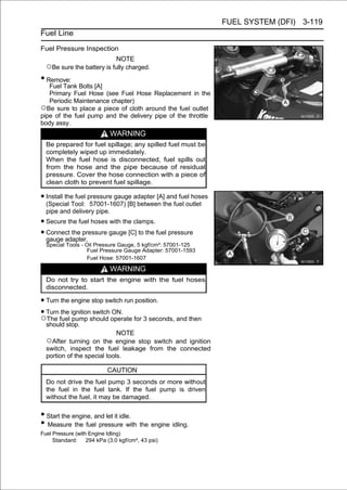 FUEL SYSTEM (DFI) 3-119
Fuel Line

Fuel Pressure Inspection
                             NOTE
  ○Be sure the battery is fully charged.
• Remove:
   Fuel Tank Bolts [A]
   Primary Fuel Hose (see Fuel Hose Replacement in the
   Periodic Maintenance chapter)
○Be sure to place a piece of cloth around the fuel outlet
pipe of the fuel pump and the delivery pipe of the throttle
body assy.
                            WARNING
  Be prepared for fuel spillage; any spilled fuel must be
  completely wiped up immediately.
  When the fuel hose is disconnected, fuel spills out
  from the hose and the pipe because of residual
  pressure. Cover the hose connection with a piece of
  clean cloth to prevent fuel spillage.

• Install the fuel pressure gauge adapter [A]the fuel outlet
  (Special Tool: 57001-1607) [B] between
                                              and fuel hoses

  pipe and delivery pipe.
• Secure the fuel hoses with the clamps.
• Connect the pressure gauge [C] to the fuel pressure
  gauge adapter.
  Special Tools - Oil Pressure Gauge, 5 kgf/cm²: 57001-125
                   Fuel Pressure Gauge Adapter: 57001-1593
                   Fuel Hose: 57001-1607

                            WARNING
  Do not try to start the engine with the fuel hoses
  disconnected.

• Turn the engine stop switch run position.
• Turn fuel ignitionshould operate for 3 seconds, and then
        the
○The pump
                     switch ON.
  should stop.
                             NOTE
  ○After turning on the engine stop switch and ignition
  switch, inspect the fuel leakage from the connected
  portion of the special tools.

                         CAUTION
  Do not drive the fuel pump 3 seconds or more without
  the fuel in the fuel tank. If the fuel pump is driven
  without the fuel, it may be damaged.


• Start the engine, and let it idle.
• Measure the fuel pressure with the engine idling.
Fuel Pressure (with Engine Idling)
     Standard: 294 kPa (3.0 kgf/cm², 43 psi)
 