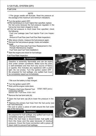 3-120 FUEL SYSTEM (DFI)
Fuel Line

                          NOTE
  ○The gauge needle will fluctuate. Read the pressure at
  the average of the maximum and minimum indications.
• Turn the ignition switch OFF.
  If the fuel pressure is much higher than specified, replace
  the fuel pump because the fuel pressure regulator in the
  fuel pump have been clogged or stuck.
  If the fuel pressure is much lower than specified, check
  the following.
    Fuel Line Leakage (see Fuel Injector Fuel Line Inspec-
    tion)
    Amount of Fuel Flow (see Fuel Flow Rate Inspection)
• After above checks, measure the fuel pressure again.
• Remove the fuel pressure gauge, hoses and adapter.
• Install:
   Primary Fuel Hose (see Fuel Hose Replacement in the
   Periodic Maintenance chapter)
   Fuel Tank (see Fuel Tank Installation)
• Start the engine and check for fuel leakage.
Fuel Flow Rate Inspection
                         WARNING
  Gasoline is extremely flammable and can be explo-
  sive under certain conditions. Make sure the area
  is well-ventilated and free from any source of flame
  or sparks; this includes any appliance with a pilot
  light. Do not smoke. Turn the ignition switch OFF.
  Be prepared for fuel spillage; any spilled fuel must
  be completely wiped up immediately.

                            NOTE
  ○Be sure the battery is fully charged.
• Turn the ignition switch OFF.
• Wait until the engine cools down.
• measuring fuel hose (Special Tool:
  Prepare a
               cylinder.
                                           57001-1607) and a

  Special Tool - Fuel Hose: 57001-1607
• Remove the fuel tank bolts [A].
• Open the fuel tank cap [A] to lower the pressure in the
tank.
• RemoveRemoval). fuel hose from the fuel pump (see
Fuel Tank
          the primary

○Be sure to place a piece of cloth around the fuel outlet
pipe of the fuel pump.
                         WARNING
  Be prepared for fuel spillage; any spilled fuel must be
  completely wiped up immediately.
  When the fuel hose is disconnected, fuel spills out
  from the hose and the pipe because of residual
  pressure. Cover the hose connection with a piece of
  clean cloth to prevent fuel spillage.
 