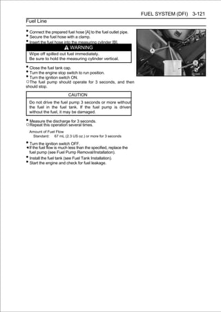 FUEL SYSTEM (DFI) 3-121
Fuel Line

• Connect the prepared fuel hose [A] to the fuel outlet pipe.
• Secure the fuel hose with a clamp.
• Insert the fuel hose into the measuring cylinder [B].
                             WARNING
    Wipe off spilled out fuel immediately.
    Be sure to hold the measuring cylinder vertical.

• Close the fuel tank cap.
• Turn the engine stop switch to run position.
• Turn the ignition switch ON.
○The fuel pump should operate for 3 seconds, and then
should stop.

                            CAUTION
    Do not drive the fuel pump 3 seconds or more without
    the fuel in the fuel tank. If the fuel pump is driven
    without the fuel, it may be damaged.

• Measure theoperation severalseconds.
○Repeat this
              discharge for 3
                               times.
    Amount of Fuel Flow
     Standard: 67 mL (2.3 US oz.) or more for 3 seconds

• Turn the ignition switch OFF.
    If the fuel flow is much less than the specified, replace the
    fuel pump (see Fuel Pump Removal/Installation).
•   Install the fuel tank (see Fuel Tank Installation).
•   Start the engine and check for fuel leakage.
 