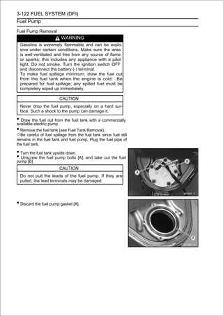 3-122 FUEL SYSTEM (DFI)
Fuel Pump

Fuel Pump Removal
                         WARNING
  Gasoline is extremely flammable and can be explo-
  sive under certain conditions. Make sure the area
  is well-ventilated and free from any source of flame
  or sparks; this includes any appliance with a pilot
  light. Do not smoke. Turn the ignition switch OFF
  and disconnect the battery (-) terminal.
  To make fuel spillage minimum, draw the fuel out
  from the fuel tank when the engine is cold. Be
  prepared for fuel spillage; any spilled fuel must be
  completely wiped up immediately.

                        CAUTION
  Never drop the fuel pump, especially on a hard sur-
  face. Such a shock to the pump can damage it.

• Draw the fuel out from the fuel tank with a commercially
available electric pump.
• Remove the fuel tank (see Fuel Tank Removal).
○Be careful of fuel spillage from the fuel tank since fuel still
remains in the fuel tank and fuel pump. Plug the fuel pipe of
the fuel tank.

• Turn the fuel tank upside down.
• Unscrew the fuel pump bolts [A], and take out the fuel
pump [B].
                        CAUTION
  Do not pull the leads of the fuel pump. If they are
  pulled, the lead terminals may be damaged.




• Discard the fuel pump gasket [A].
 