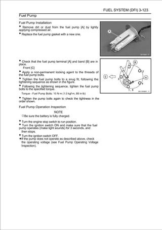 FUEL SYSTEM (DFI) 3-123
Fuel Pump

Fuel Pump Installation
• Remove dirt or dust from the fuel pump [A] by lightly
applying compressed air.
• Replace the fuel pump gasket with a new one.




• Check that the fuel pump terminal [A] and band [B] are in
place.
    Front [C]
•  Apply a non-permanent locking agent to the threads of
the fuel pump bolts.
•  Tighten the fuel pump bolts to a snug fit, following the
tightening sequence as shown in the figure.
•  Following the tightening sequence, tighten the fuel pump
bolts to the specified torque.
    Torque - Fuel Pump Bolts: 10 N·m (1.0 kgf·m, 89 in·lb)

• Tighten the pump bolts again to check the tightness in the
order shown.
Fuel Pump Operation Inspection
                              NOTE
    ○Be sure the battery is fully charged.
• Turn the engine stop switch to run position.
• Turnoperates (make light ON and makeseconds, and fuel
pump
        the ignition switch
                            sounds) for 3
                                            sure that the

    then stops.
•   Turn the ignition switch OFF.
    If the pump does not operate as described above, check
    the operating voltage (see Fuel Pump Operating Voltage
    Inspection).
 