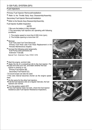 3-126 FUEL SYSTEM (DFI)
Fuel Injectors

Primary Fuel Injector Removal/Installation
• Refer to the Throttle Body Assy Disassembly/Assembly.
Secondary Fuel Injector Removal/Installation
• Refer to the Nozzle Assy Disassembly/Assembly.
Fuel Injector Audible Inspection
                           NOTE
 ○Be sure the battery is fully charged.
 ○The secondary fuel injectors are operating with following
 conditions.
     1. The engine speed is more than 6 000 r/min (rpm).
     2. The throttle opening is more than 30°.

• Remove:
     Fuel Tank (see Fuel Tank Removal)
     Primary Fuel Hose (see Fuel Hose Replacement in the
     Periodic Maintenance chapter)
•   Connect the following parts temporarily.
     Fuel Pump Lead Connector [A]
     Extension Tube [B]
    Special Tool - Extension Tube: 57001-1578



• Start the engine, and let it idle.
• Apply end onto your ear, and listento the fuel injector. Put
the grip
          the tip of a screwdriver [A]
                                       whether the fuel
   injector is clicking or not.
     Primary Fuel Injector [B]
     Secondary Fuel Injector [C]
○A sound scope can also be used.
○The click interval becomes shorter as the engine speed
rises.
• Do the same for the other fuel injectors.
    If all the fuel injectors click at a regular intervals, the fuel
    injectors are normal.
• Turn the ignition switch OFF.
    If any fuel injector does not click, check the fuel injector
    resistance (see Fuel Injector Resistance Inspection).
 