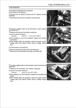 FUEL SYSTEM (DFI) 3-127
Fuel Injectors

Fuel Injector Resistance Inspection
For Primary Fuel Injectors
• Remove the air cleaner housing (see Air Cleaner Housing
Removal).
•Disconnect the primary fuel injector connector [A].




• Connect a digital meter to the terminals in each primary
fuel injector [A].
• Measure the primary fuel injector resistance.
Primary Fuel Injector Resistance
    Standard:            About 11.7 ∼ 12.3 Ω at 20°C (68°F)
    If the reading is out of the standard, replace the primary
    fuel injector.
    If the reading within the standard, check the power source
    voltage (see Fuel Injector Power Source Voltage Inspec-
    tion).
For Secondary Fuel Injectors
• Remove the fuel tank (see Fuel Tank Removal).
• Disconnect the secondary fuel injector connector [A].




• Connect a digital meter to the terminals in each secondary fuel
injector [A].
• Measure the secondary fuel injector resistance.
Secondary Fuel Injector Resistance
    Standard:           About 10.5 Ω at 20°C (68°F)
    If the reading is out of the standard, replace the secondary fuel
    injector.
    If the reading within the standard, check the power source
    voltage (see Fuel Injector Power Source Voltage Inspec-
    tion).
 