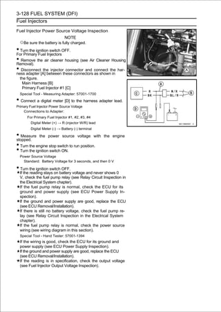 3-128 FUEL SYSTEM (DFI)
Fuel Injectors

Fuel Injector Power Source Voltage Inspection
                               NOTE
  ○Be sure the battery is fully charged.
• Turn the ignition switch OFF.
For Primary Fuel Injectors
• Remove the air cleaner housing (see Air Cleaner Housing
Removal).
• Disconnect[A] between these connectors connect the har-
ness adapter
                the injector connector and
                                           as shown in
  the figure.
   Main Harness [B]
   Primary Fuel Injector #1 [C]
  Special Tool - Measuring Adapter: 57001-1700

• Connect a digital meter [D] to the harness adapter lead.
Primary Fuel Injector Power Source Voltage
    Connections to Adapter:
      For Primary Fuel Injector #1, #2, #3, #4
         Digital Meter (+) → R (injector W/R) lead
         Digital Meter (-) → Battery (-) terminal

• Measure the power source voltage with
stopped.
                                                     the engine

• Turn the engine stop switch to run position.
• Turn the ignition switch ON.
  Power Source Voltage
    Standard: Battery Voltage for 3 seconds, and then 0 V

• Turn the ignition switch OFF.
  If the reading stays on battery voltage and never shows 0
  V, check the fuel pump relay (see Relay Circuit Inspection in
  the Electrical System chapter).
  If the fuel pump relay is normal, check the ECU for its
  ground and power supply (see ECU Power Supply In-
  spection).
  If the ground and power supply are good, replace the ECU
  (see ECU Removal/Installation).
  If there is still no battery voltage, check the fuel pump re-
  lay (see Relay Circuit Inspection in the Electrical System
  chapter).
  If the fuel pump relay is normal, check the power source
  wiring (see wiring diagram in this section).
  Special Tool - Hand Tester: 57001-1394
  If the wiring is good, check the ECU for its ground and
  power supply (see ECU Power Supply Inspection).
  If the ground and power supply are good, replace the ECU
  (see ECU Removal/Installation).
  If the reading is in specification, check the output voltage
  (see Fuel Injector Output Voltage Inspection).
 
