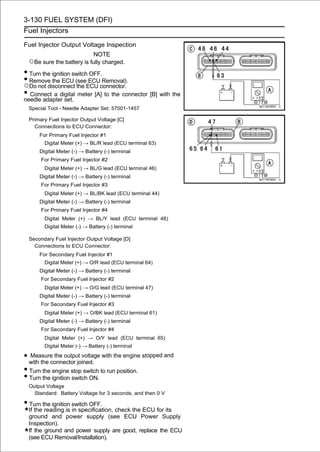 3-130 FUEL SYSTEM (DFI)
Fuel Injectors

Fuel Injector Output Voltage Inspection
                              NOTE
 ○Be sure the battery is fully charged.
• Turn the ignition switch OFF.
• Remove the ECU (seeECU connector.
○Do not disconnect the
                          ECU Removal).

• Connect a digital meter [A] to the connector [B] with the
needle adapter set.
 Special Tool - Needle Adapter Set: 57001-1457

 Primary Fuel Injector Output Voltage [C]
   Connections to ECU Connector:
      For Primary Fuel Injector #1
        Digital Meter (+) → BL/R lead (ECU terminal 63)
      Digital Meter (-) → Battery (-) terminal
      For Primary Fuel Injector #2
        Digital Meter (+) → BL/G lead (ECU terminal 46)
      Digital Meter (-) → Battery (-) terminal
      For Primary Fuel Injector #3
        Digital Meter (+) → BL/BK lead (ECU terminal 44)
      Digital Meter (-) → Battery (-) terminal
      For Primary Fuel Injector #4
        Digital Meter (+) → BL/Y lead (ECU terminal 48)
        Digital Meter (-) → Battery (-) terminal

 Secondary Fuel Injector Output Voltage [D]
   Connections to ECU Connector:
      For Secondary Fuel Injector #1
        Digital Meter (+) → O/R lead (ECU terminal 64)
      Digital Meter (-) → Battery (-) terminal
      For Secondary Fuel Injector #2
        Digital Meter (+) → O/G lead (ECU terminal 47)
      Digital Meter (-) → Battery (-) terminal
      For Secondary Fuel Injector #3
        Digital Meter (+) → O/BK lead (ECU terminal 61)
      Digital Meter (-) → Battery (-) terminal
      For Secondary Fuel Injector #4
        Digital Meter (+) → O/Y lead (ECU terminal 65)
        Digital Meter (-) → Battery (-) terminal

• with the connector joined. with the engine stopped and
  Measure the output voltage

• Turn the engine stop switch to run position.
• Turn the ignition switch ON.
 Output Voltage
   Standard: Battery Voltage for 3 seconds, and then 0 V

• Turn the ignition switch OFF.
 If the reading is in specification, check the ECU for its
 ground and power supply (see ECU Power Supply
 Inspection).
 If the ground and power supply are good, replace the ECU
 (see ECU Removal/Installation).
 