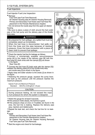 3-132 FUEL SYSTEM (DFI)
Fuel Injectors

Fuel Injector Fuel Line Inspection
• Remove:
   Fuel Tank (see Fuel Tank Removal)
   Air Cleaner Housing (see Air Cleaner Housing Removal)
   Primary and Secondary Fuel Hoses (see Fuel Hose Re-
   placement in the Periodic Maintenance chapter)
 ○Do not remove the nozzle assy from the upper air cleaner
housing.
○Be sure to place a piece of cloth around the fuel outlet
pipe of the fuel pump and the delivery pipe of the throttle
body assy.
                           WARNING
    Be prepared for fuel spillage; any spilled fuel must be
    completely wiped up immediately.
    When the fuel hose is disconnected, fuel spills out
    from the hose and the pipe because of residual
    pressure. Cover the hose connection with a piece of
    clean cloth to prevent fuel spillage.

• Check the injector fuel line for leakage as follows.
○Connect      a commercially available vacuum/pressure
pump [A] to the nipple of the delivery pipe [B] with the
fuel hose [C] (both ends with the clamps [D]) as shown
  in the figure.
    Rear View [E]
•  Connect the fuel hose [F] (both ends with the clamps [G])
between the delivery pipes [H] of the throttle body assy
  and nozzle assy [I] as shown in the figure.
○Apply soap and water solution to the areas [J] as shown in
the figure.
○Watching the pressure gauge, squeeze the pump lever,
and build up the pressure until the pressure reaches the
maximum pressure.
    Injector Fuel Line Maximum Pressure
       Standard: 300 kPa (3.06 kgf/cm², 43 psi)

                          CAUTION
    During pressure testing, do not exceed the maxi-
    mum pressure for which the system is designed.

○Watch the gauge for at least 6 seconds.
  If the pressure holds steady, the fuel line is good.
  If the pressure drops at once or if bubbles are found in the
  area, the fuel line is leaking. Replace the delivery pipe
  assy, injectors and related parts.
○Repeat the leak test, and check the fuel line for no leak-
age.
• Install:
     Primary and Secondary Fuel Hoses (see Fuel Hose Re-
     placement in the Periodic Maintenance chapter)
     Air Cleaner Housing (see Air Cleaner Housing Removal)
     Fuel Tank (see Fuel Tank Removal)
• Start the engine and check for fuel leakage.
 