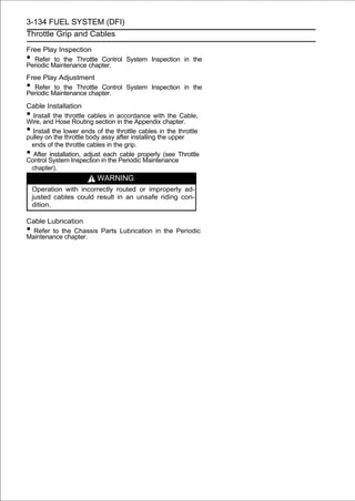 3-134 FUEL SYSTEM (DFI)
Throttle Grip and Cables

Free Play Inspection
• Refer to the Throttle Control System Inspection in the
Periodic Maintenance chapter.
Free Play Adjustment
• Refer to the Throttle Control System Inspection in the
Periodic Maintenance chapter.
Cable Installation
• Install the throttle cables in accordance with the Cable,
Wire, and Hose Routing section in the Appendix chapter.
• Install the lower ends of the throttle cables in the throttle
pulley on the throttle body assy after installing the upper
  ends of the throttle cables in the grip.
• After installation, adjust each cable properly (see Throttle
Control System Inspection in the Periodic Maintenance
  chapter).
                         WARNING
    Operation with incorrectly routed or improperly ad-
    justed cables could result in an unsafe riding con-
    dition.

Cable Lubrication
• Refer to the Chassis Parts Lubrication in the Periodic
Maintenance chapter.
 