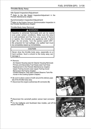 FUEL SYSTEM (DFI) 3-135
Throttle Body Assy

Idle Speed Inspection/Adjustment
•  Refer to the Idle Speed Inspection/Adjustment in the
Periodic Maintenance chapter.
Synchronization Inspection/Adjustment
• Refer to the Engine Vacuum Synchronization Inspection in
the Periodic Maintenance chapter.
Throttle Body Assy Removal
                          WARNING
    Gasoline is extremely flammable and can be explo-
    sive under certain conditions. Make sure the area
    is well-ventilated and free from any source of flame
    or sparks; this includes any appliance with a pilot
    light. Do not smoke. Turn the ignition switch OFF.
    Be prepared for fuel spillage: any spilled fuel must
    be completely wiped up immediately.

                         CAUTION
    Never drop the throttle body assy, especially on a
    hard surface. Such a shock to the body assy can
    damage it.

• Remove:
     Air Cleaner Housing (see Air Cleaner Housing Removal)
     Primary and Secondary Fuel Hoses (see Fuel Hose
     Replacement in the Periodic Maintenance chapter)
     Upper Fairing Covers (see Upper Fairing Cover
     Removal in the Frame chapter)
     Coolant Reserve Tank (see Coolant Reserve Tank Re-
     moval in the Cooling System chapter)

• [A] of theto place body assy.cloth around the delivery pipe
   Be sure
             throttle
                      a piece of

• Disconnect the engine subharness #2 connector [B].




• Disconnect the camshaft position sensor lead connector
[A].
• For the California and Southeast Asia models, pull off the
vacuum hoses [B].
 