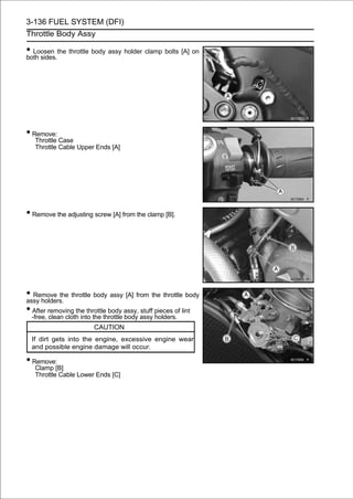 3-136 FUEL SYSTEM (DFI)
Throttle Body Assy

• Loosen the throttle body assy holder clamp bolts [A] on
both sides.




• Remove:
   Throttle Case
   Throttle Cable Upper Ends [A]




• Remove the adjusting screw [A] from the clamp [B].




• Remove the throttle body assy [A] from the throttle body
assy holders.
• After removing the throttle body assy, stuff pieces of lint
 -free, clean cloth into the throttle body assy holders.
                        CAUTION
 If dirt gets into the engine, excessive engine wear
 and possible engine damage will occur.

• Remove:
   Clamp [B]
   Throttle Cable Lower Ends [C]
 