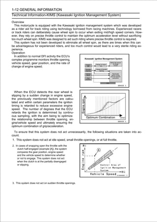 1-12 GENERAL INFORMATION
Technical Information-KIMS (Kawasaki Ignition Management System)

Overview
  This motorcycle is equipped with the Kawasaki ignition management system which was developed
as a rider aid for track riding using technology borrowed from racing machines. Experienced racers
or track riders can deliberately cause wheel spin to occur when exiting mid/high speed corners. How-
ever, they rely on precise throttle control to maintain the optimum acceleration level without sacrificing
too much wheel spin. KIMS was designed to aid such riding where precise throttle control is required.
  This system has not been developed to eliminate all wheel spin, as there are times when this can
be advantageous for experienced riders, and too much control would lead to a very sterile riding ex-
perience.
Operation
  In addition to normal DFI activity the ECU’s
complex programme monitors throttle opening,
vehicle speed, gear position, and the rate of
change of engine speed.




   When the ECU detects the rear wheel is
slipping by a sudden change in engine speed,
the previously mentioned factors are calcu-
lated and within certain parameters the ignition
timing is retarded to reduce excessive engine
speed. The number of degrees that the ECU
retards the ignition is determined by continu-
ous sampling, with the aim being to optimize
the relationship between throttle opening, en-
gine/vehicle speed and ultimately ensuring the
optimum combination of grip/acceleration.

  To ensure that this system does not act unnecessarily, the following situations are taken into ac-
count.
1. This system does not act at idle speed, small throttle openings, or at full throttle.

2. In cases of snapping open the throttle with the
    clutch half-engaged (example [A]), the system
    compares the gear position, engine speed
    and the vehicle speed to determine whether
    or not to engage. This system does not act
    when the clutch is at the partially disengaged
    or slipping.




3. This system does not act on sudden throttle openings.
 
